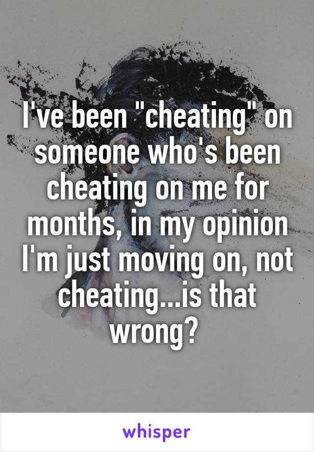 I've been "cheating" on someone who's been cheating on me for months, in my opinion I'm just moving on, not cheating...is that wrong? 