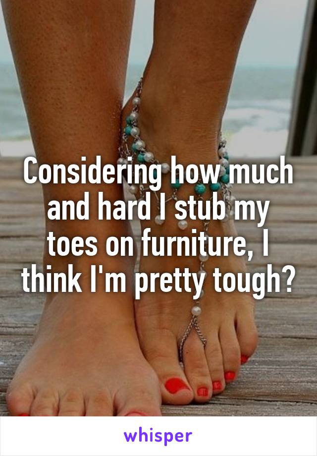 Considering how much and hard I stub my toes on furniture, I think I'm pretty tough😂