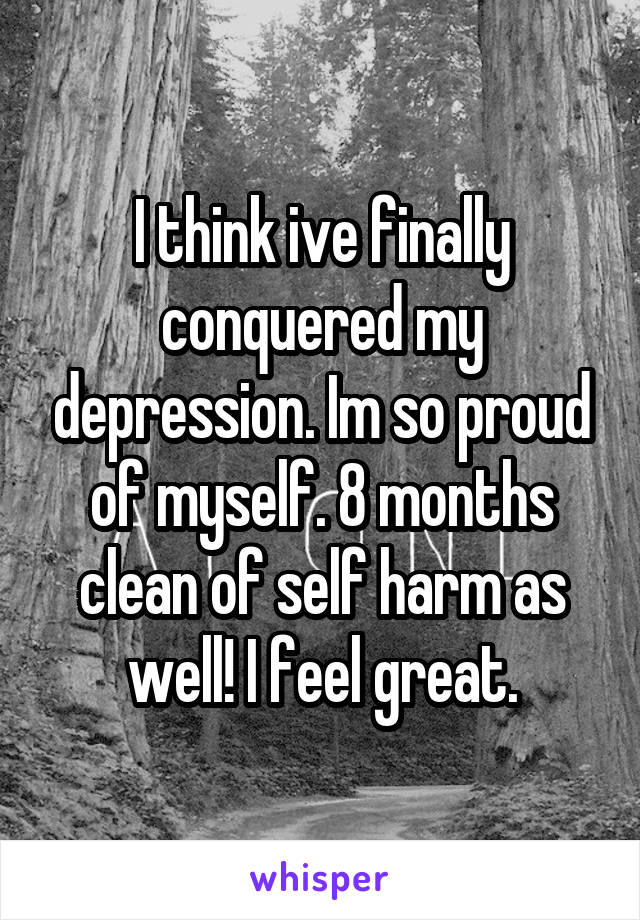 I think ive finally conquered my depression. Im so proud of myself. 8 months clean of self harm as well! I feel great.