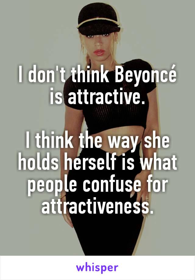 I don't think Beyoncé is attractive.

I think the way she holds herself is what people confuse for attractiveness.