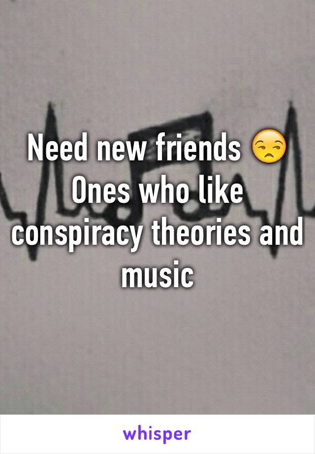 Need new friends 😒
Ones who like conspiracy theories and music 