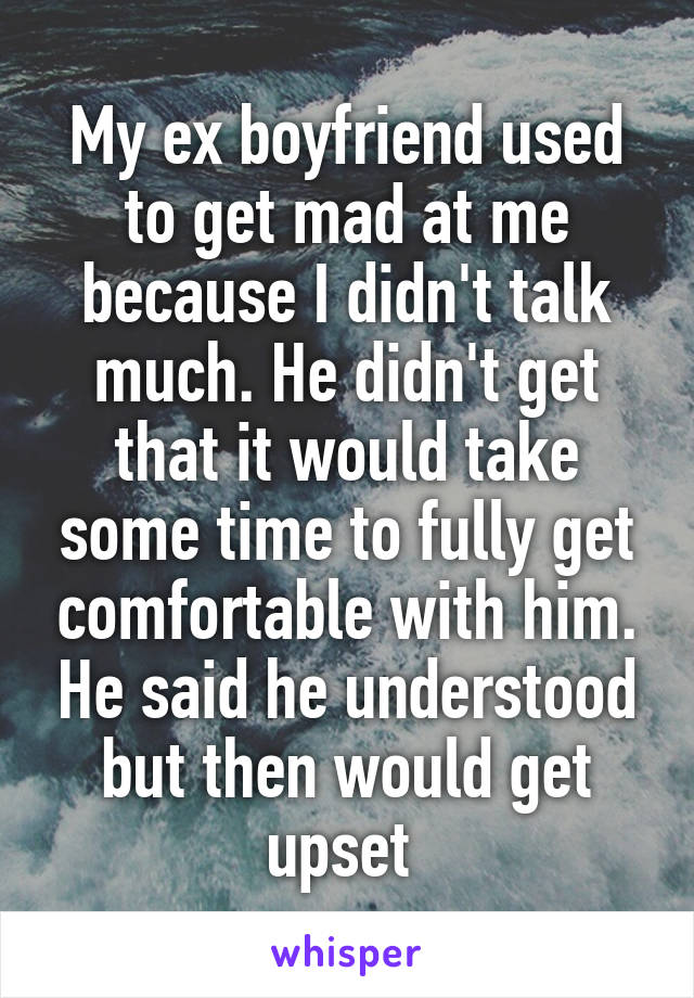 My ex boyfriend used to get mad at me because I didn't talk much. He didn't get that it would take some time to fully get comfortable with him. He said he understood but then would get upset 