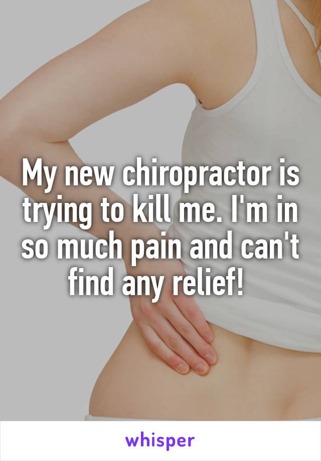 My new chiropractor is trying to kill me. I'm in so much pain and can't find any relief! 