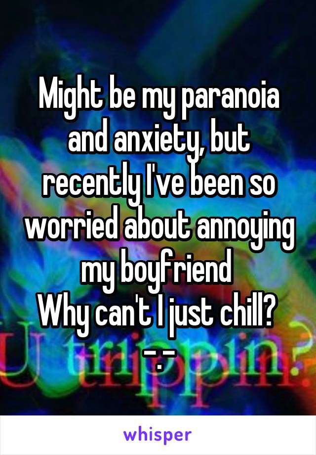 Might be my paranoia and anxiety, but recently I've been so worried about annoying my boyfriend 
Why can't I just chill?  -.-