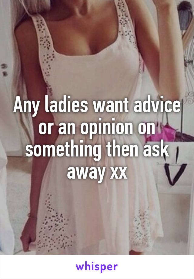 Any ladies want advice or an opinion on something then ask away xx