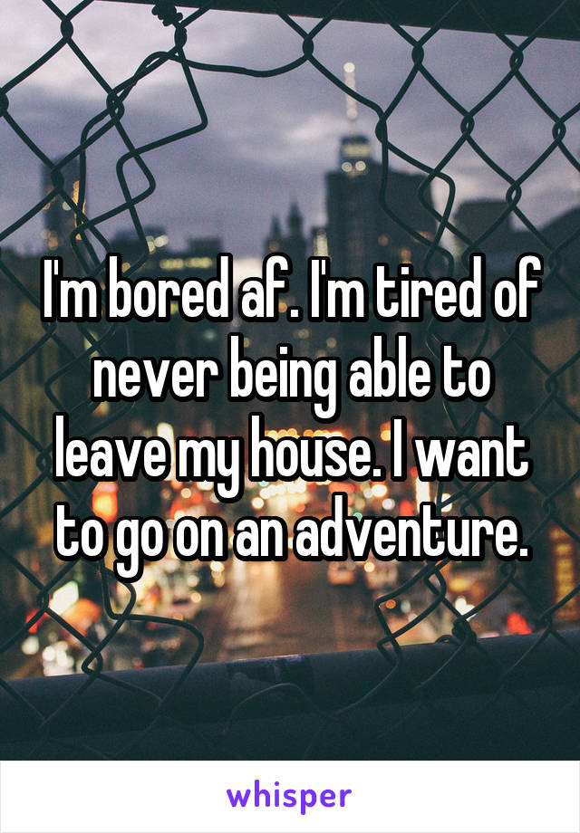 I'm bored af. I'm tired of never being able to leave my house. I want to go on an adventure.