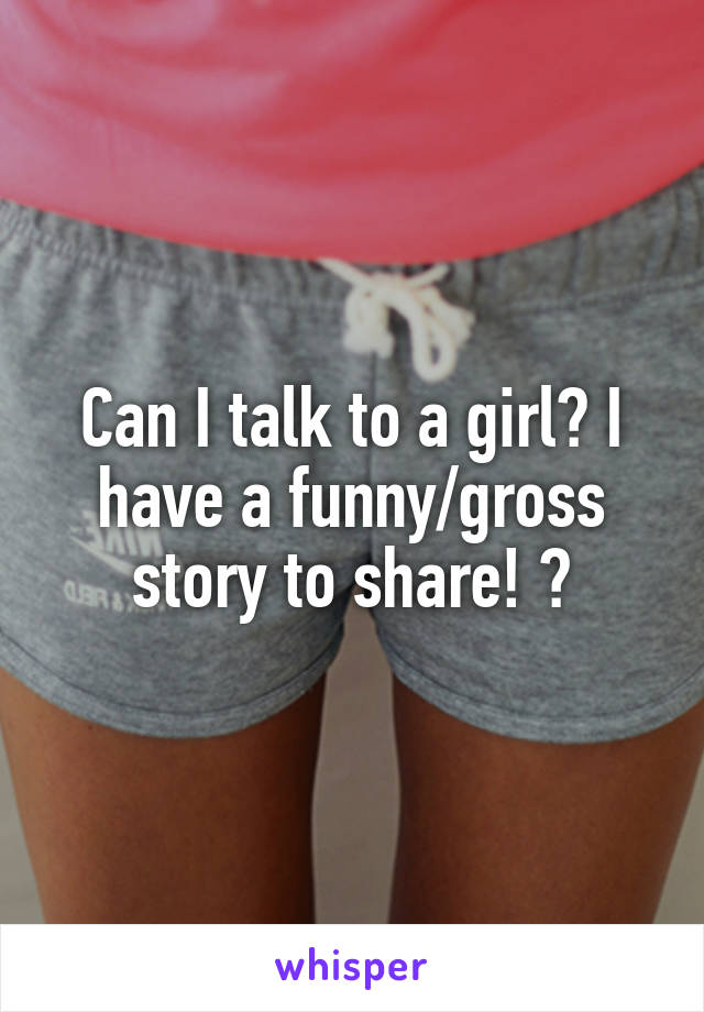 Can I talk to a girl? I have a funny/gross story to share! 😂