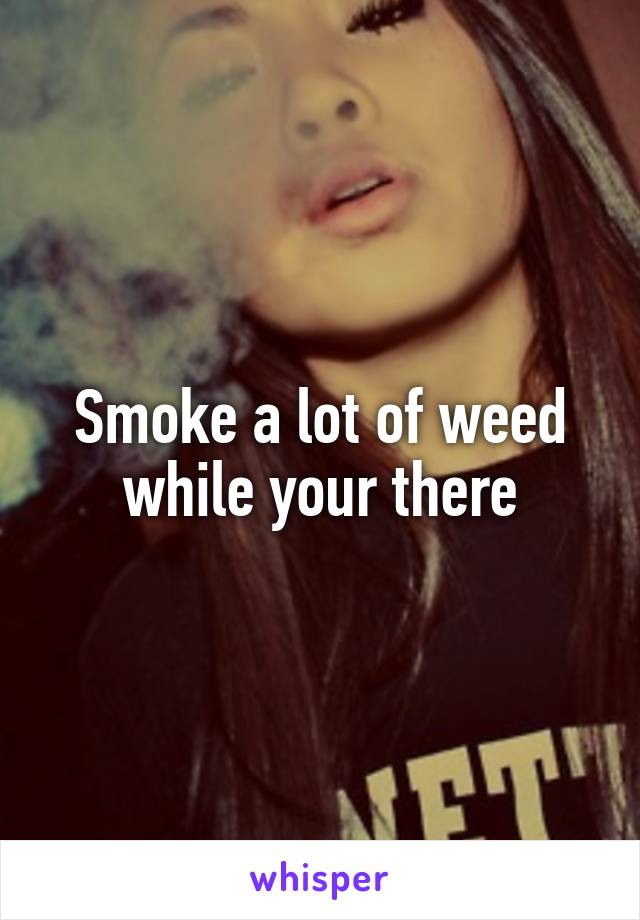 Smoke a lot of weed while your there