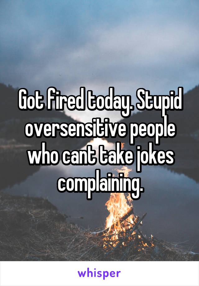 Got fired today. Stupid oversensitive people who cant take jokes complaining.