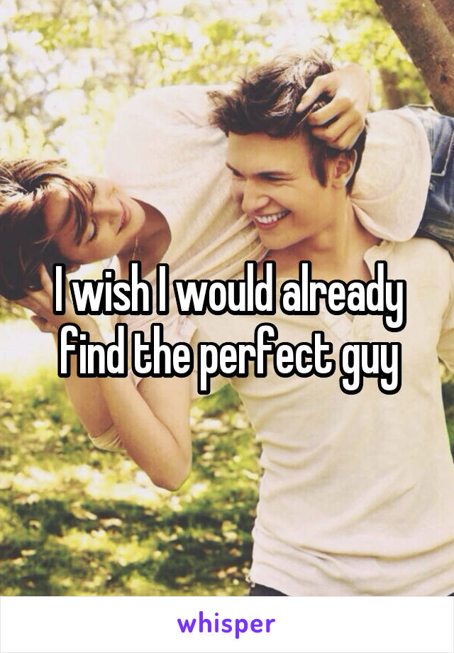 I wish I would already find the perfect guy