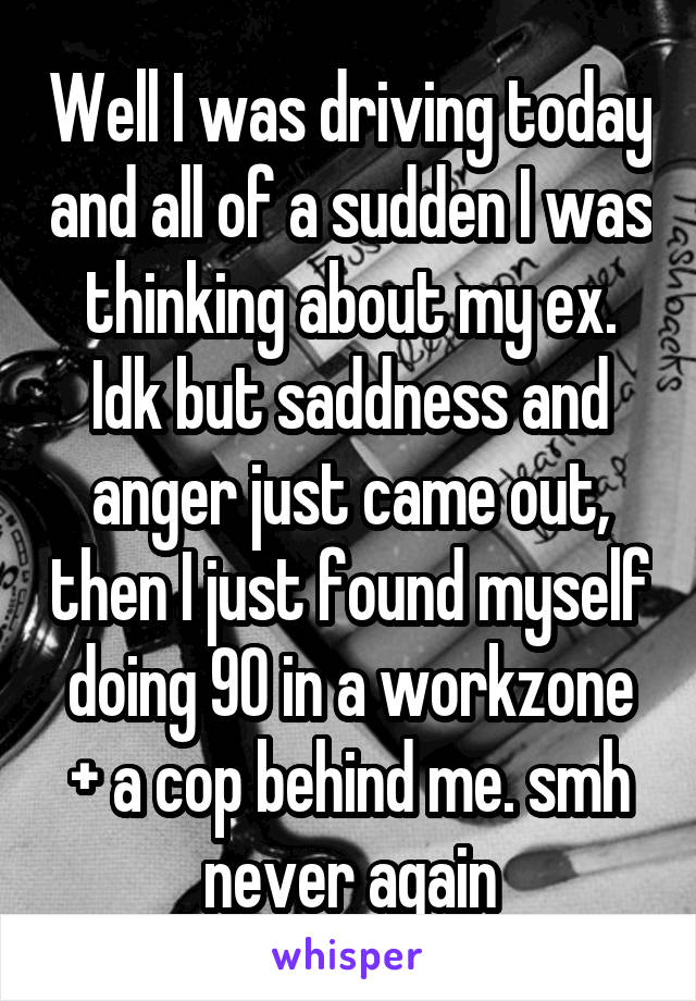 Well I was driving today and all of a sudden I was thinking about my ex. Idk but saddness and anger just came out, then I just found myself doing 90 in a workzone + a cop behind me. smh never again