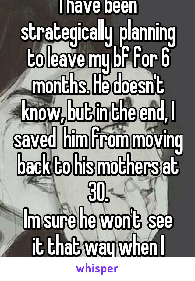 I have been strategically  planning to leave my bf for 6 months. He doesn't know, but in the end, I saved  him from moving back to his mothers at 30.
Im sure he won't  see it that way when I leave.