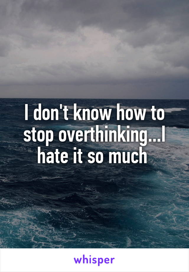 I don't know how to stop overthinking...I hate it so much 