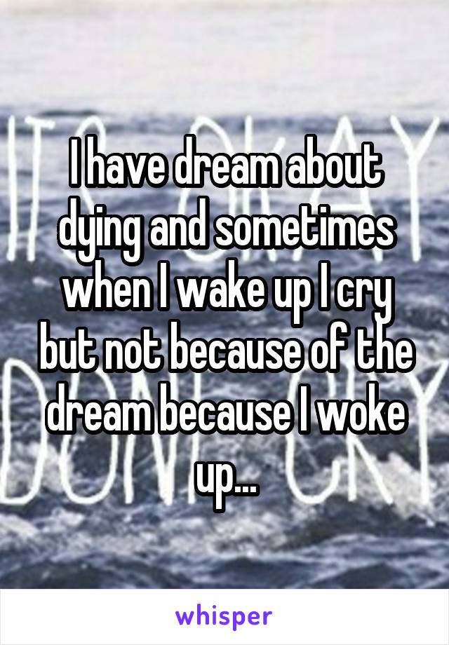 I have dream about dying and sometimes when I wake up I cry but not because of the dream because I woke up...