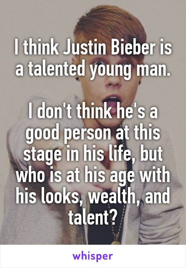 I think Justin Bieber is a talented young man.

I don't think he's a good person at this stage in his life, but who is at his age with his looks, wealth, and talent?