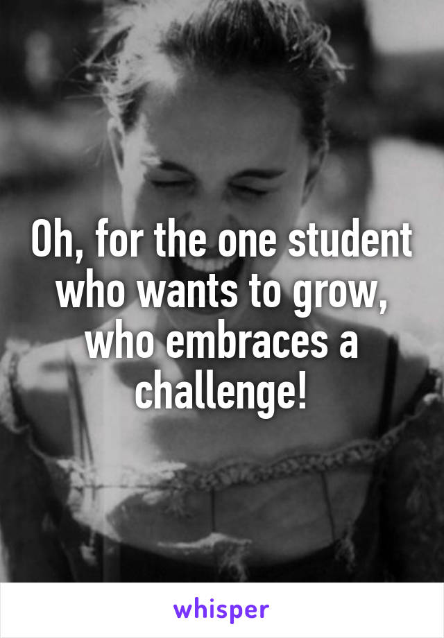 Oh, for the one student who wants to grow, who embraces a challenge!