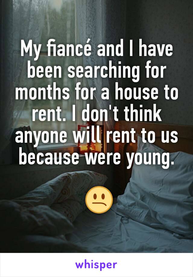 My fiancé and I have been searching for months for a house to rent. I don't think anyone will rent to us because were young.

 😕