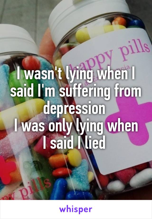 I wasn't lying when I said I'm suffering from depression 
I was only lying when I said I lied 