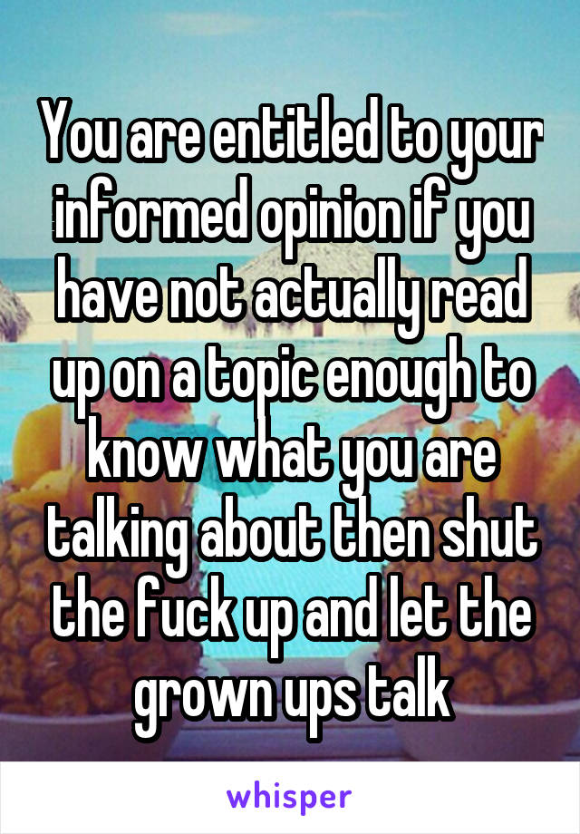 You are entitled to your informed opinion if you have not actually read up on a topic enough to know what you are talking about then shut the fuck up and let the grown ups talk