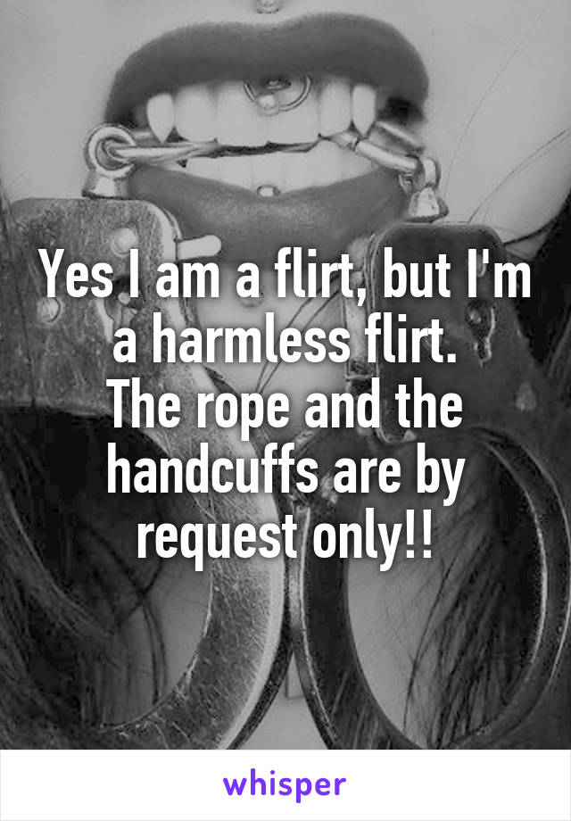 Yes I am a flirt, but I'm a harmless flirt.
The rope and the handcuffs are by request only!!