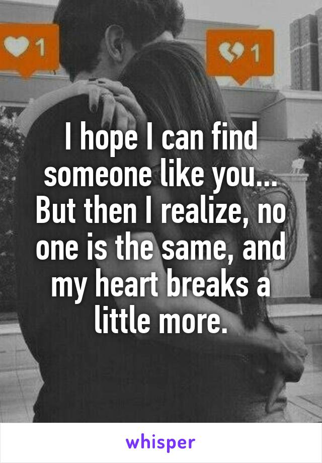 I hope I can find someone like you... But then I realize, no one is the same, and my heart breaks a little more.