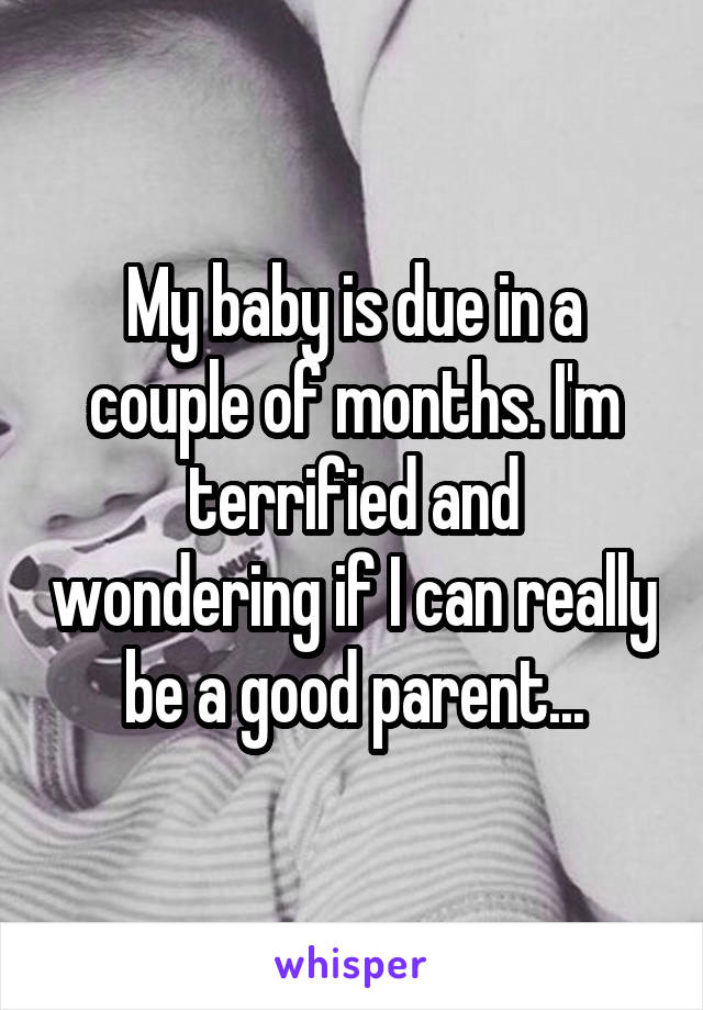 My baby is due in a couple of months. I'm terrified and wondering if I can really be a good parent...