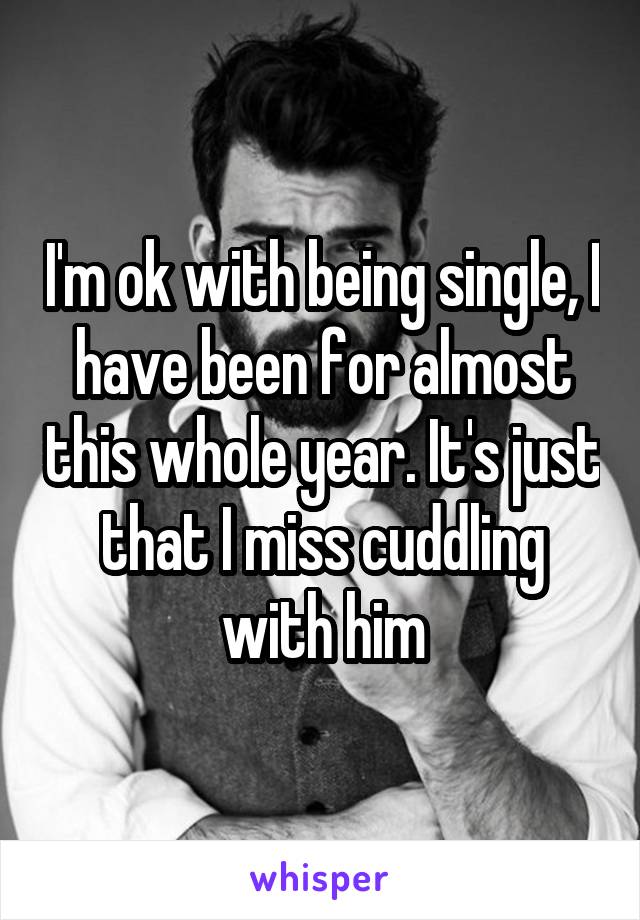 I'm ok with being single, I have been for almost this whole year. It's just that I miss cuddling with him