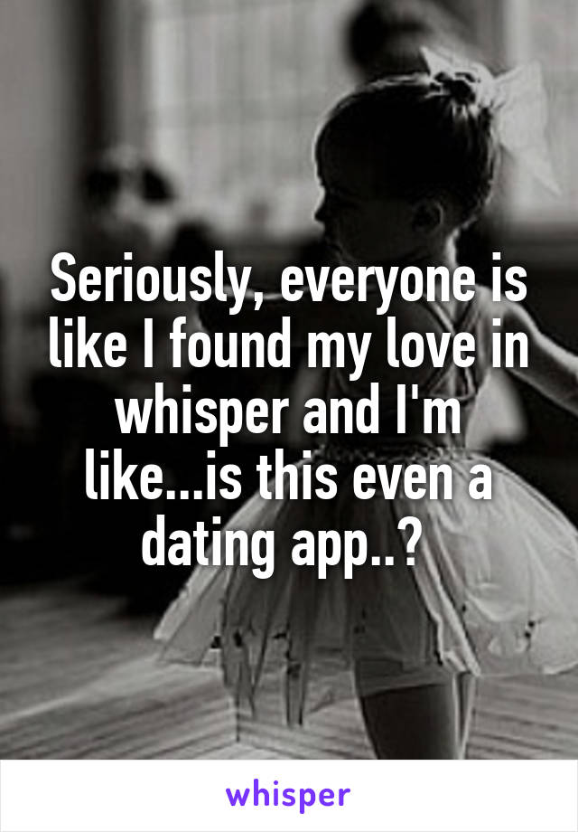 Seriously, everyone is like I found my love in whisper and I'm like...is this even a dating app..? 