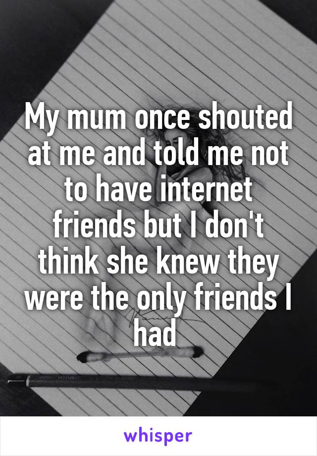 My mum once shouted at me and told me not to have internet friends but I don't think she knew they were the only friends I had 