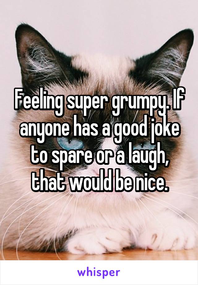 Feeling super grumpy. If anyone has a good joke to spare or a laugh, that would be nice.