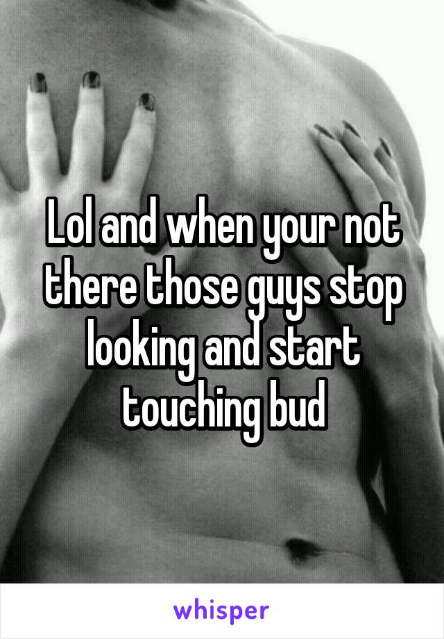 Lol and when your not there those guys stop looking and start touching bud