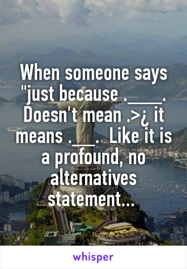 When someone says "just because .___. Doesn't mean .>¿ it means .__.  Like it is a profound, no alternatives statement... 