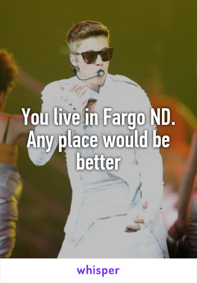 You live in Fargo ND. Any place would be better