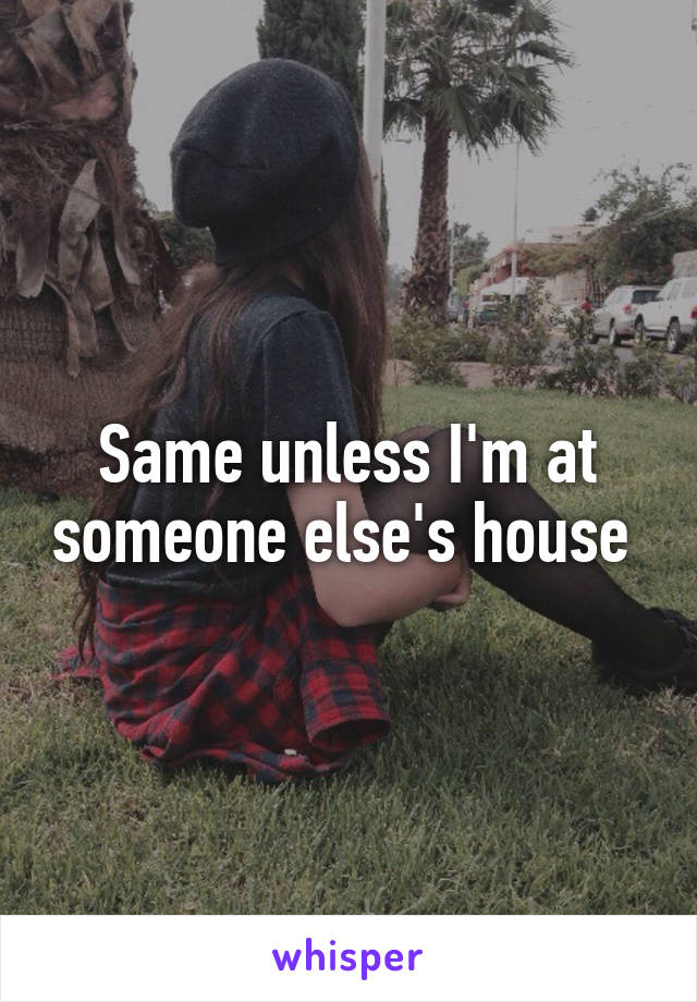 Same unless I'm at someone else's house 