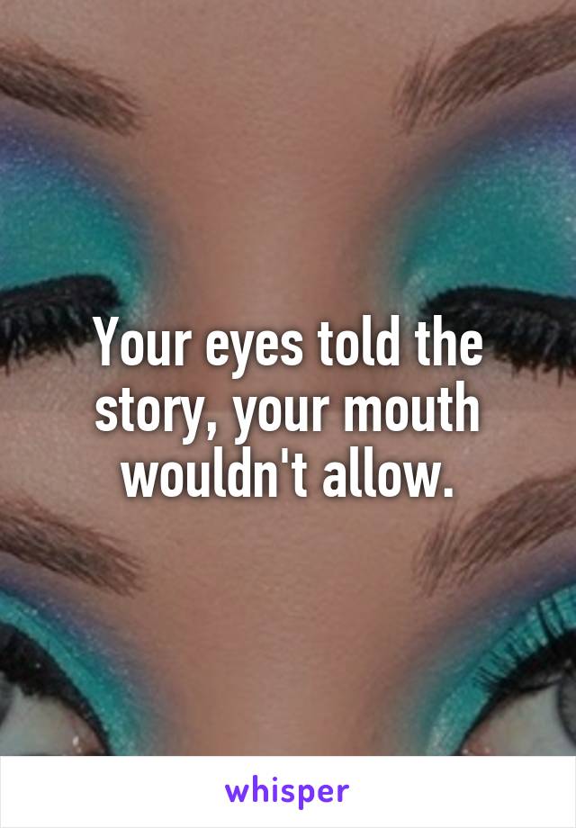 Your eyes told the story, your mouth wouldn't allow.