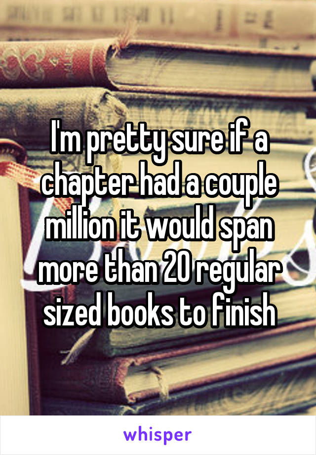 I'm pretty sure if a chapter had a couple million it would span more than 20 regular sized books to finish