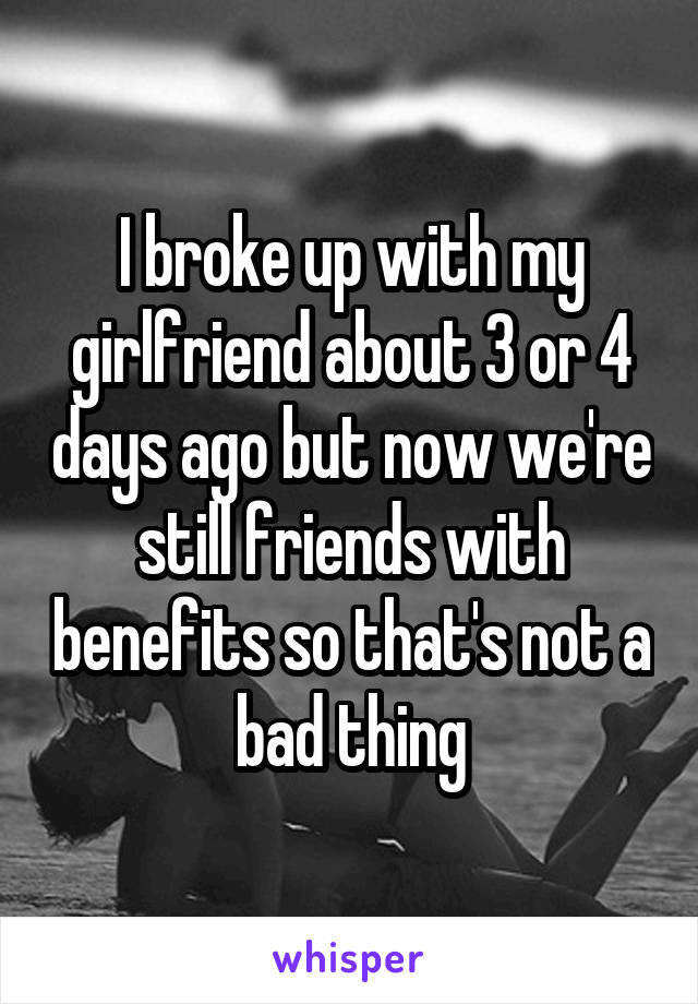 I broke up with my girlfriend about 3 or 4 days ago but now we're still friends with benefits so that's not a bad thing