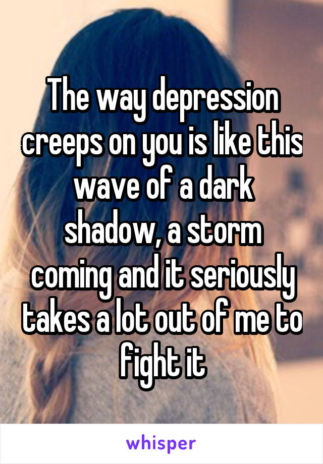 The way depression creeps on you is like this wave of a dark shadow, a storm coming and it seriously takes a lot out of me to fight it