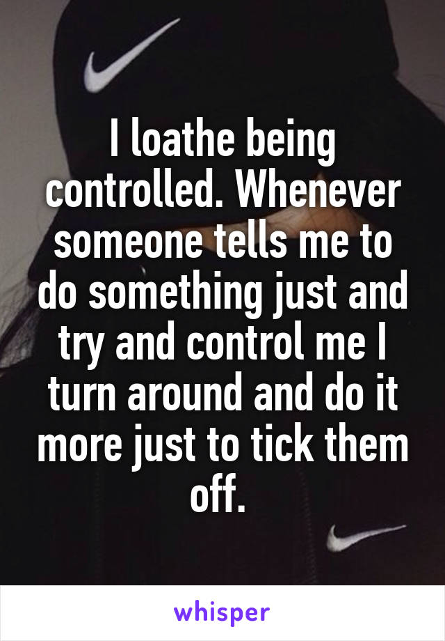 I loathe being controlled. Whenever someone tells me to do something just and try and control me I turn around and do it more just to tick them off. 