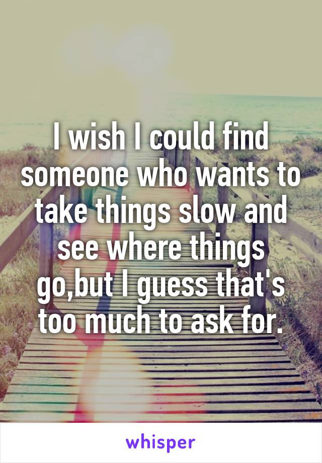 I wish I could find someone who wants to take things slow and see where things go,but I guess that's too much to ask for.