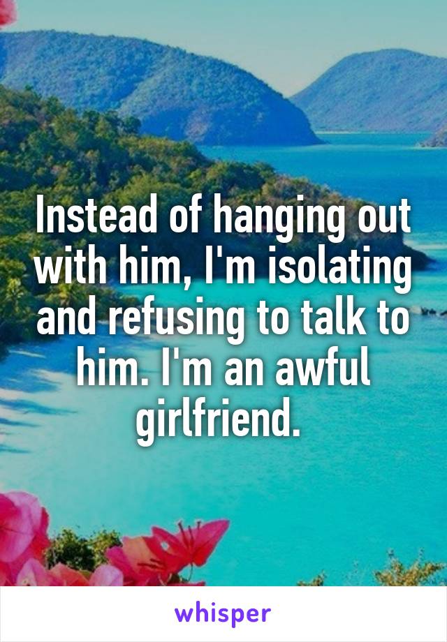 Instead of hanging out with him, I'm isolating and refusing to talk to him. I'm an awful girlfriend. 