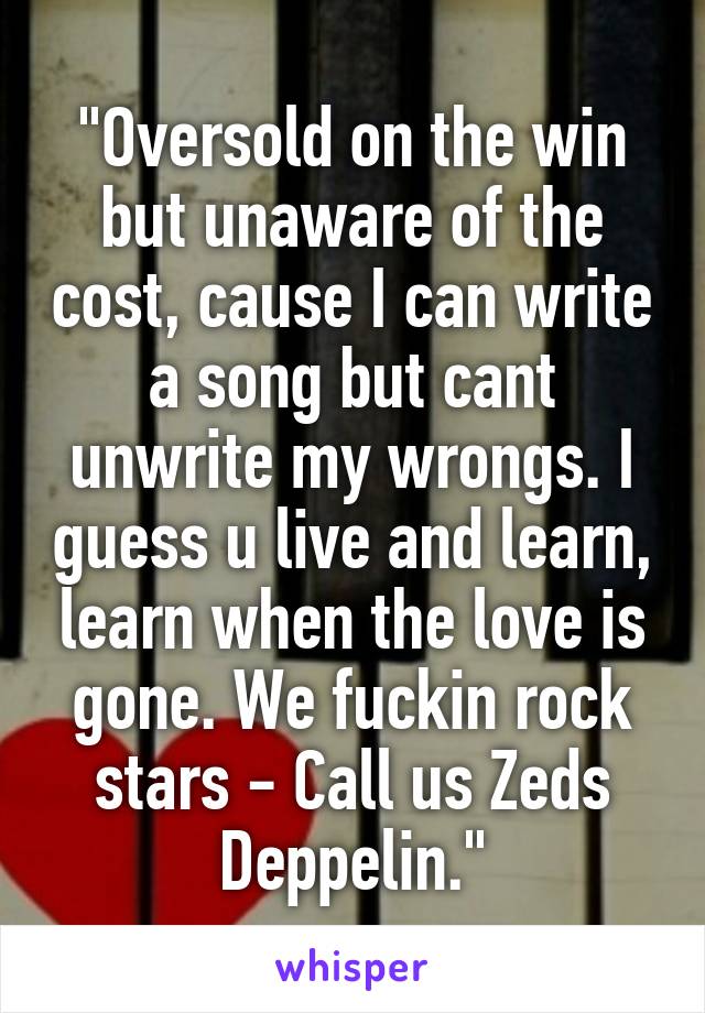 "Oversold on the win but unaware of the cost, cause I can write a song but cant unwrite my wrongs. I guess u live and learn, learn when the love is gone. We fuckin rock stars - Call us Zeds Deppelin."