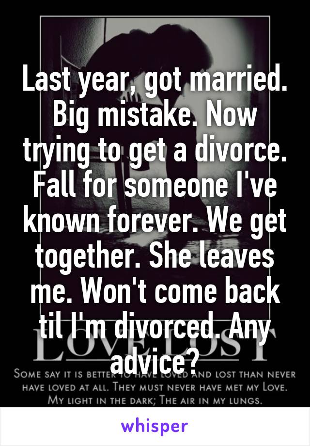 Last year, got married. Big mistake. Now trying to get a divorce. Fall for someone I've known forever. We get together. She leaves me. Won't come back til I'm divorced. Any advice?