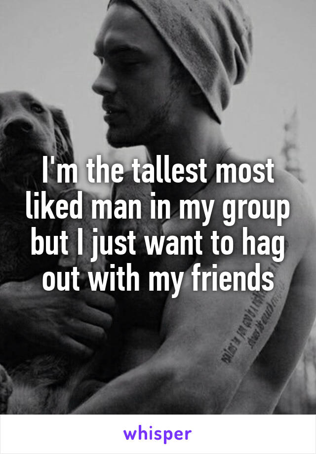 I'm the tallest most liked man in my group but I just want to hag out with my friends