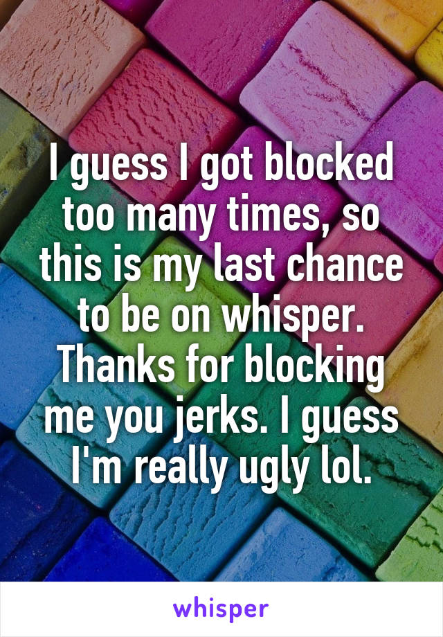 I guess I got blocked too many times, so this is my last chance to be on whisper. Thanks for blocking me you jerks. I guess I'm really ugly lol.