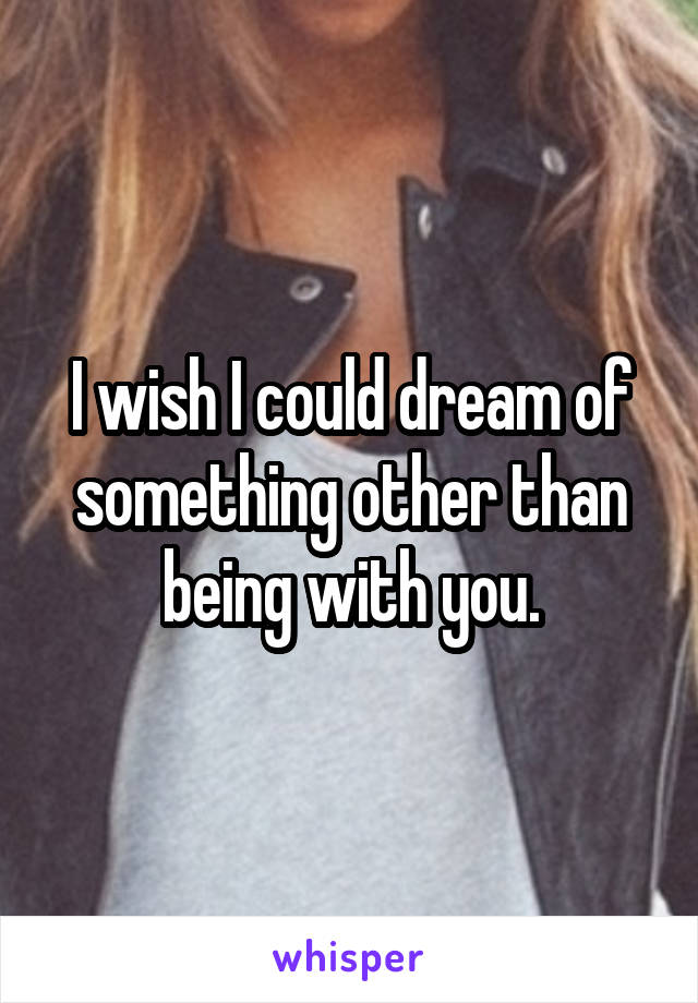 I wish I could dream of something other than being with you.