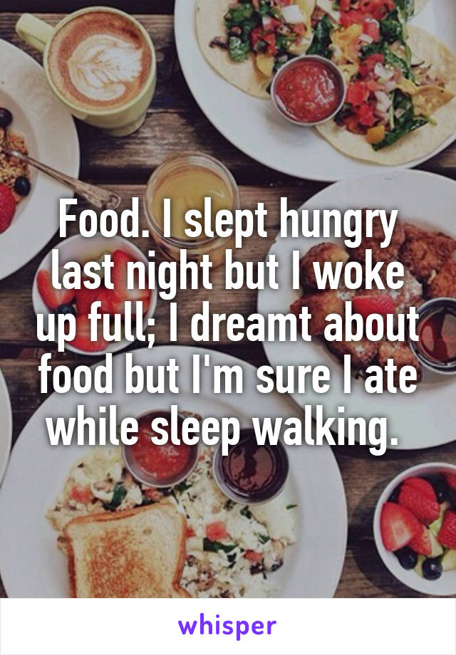 Food. I slept hungry last night but I woke up full; I dreamt about food but I'm sure I ate while sleep walking. 