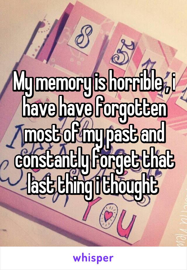 My memory is horrible , i have have forgotten most of my past and constantly forget that last thing i thought 