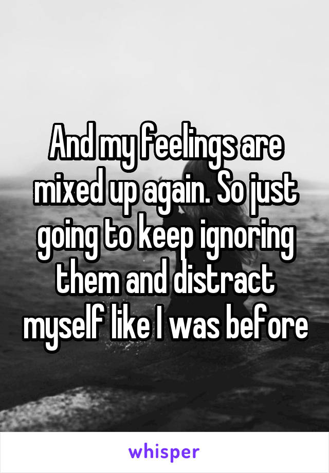 And my feelings are mixed up again. So just going to keep ignoring them and distract myself like I was before