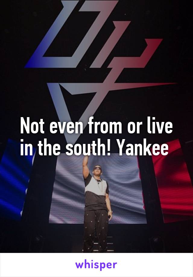 Not even from or live in the south! Yankee 